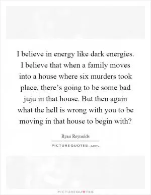 I believe in energy like dark energies. I believe that when a family moves into a house where six murders took place, there’s going to be some bad juju in that house. But then again what the hell is wrong with you to be moving in that house to begin with? Picture Quote #1