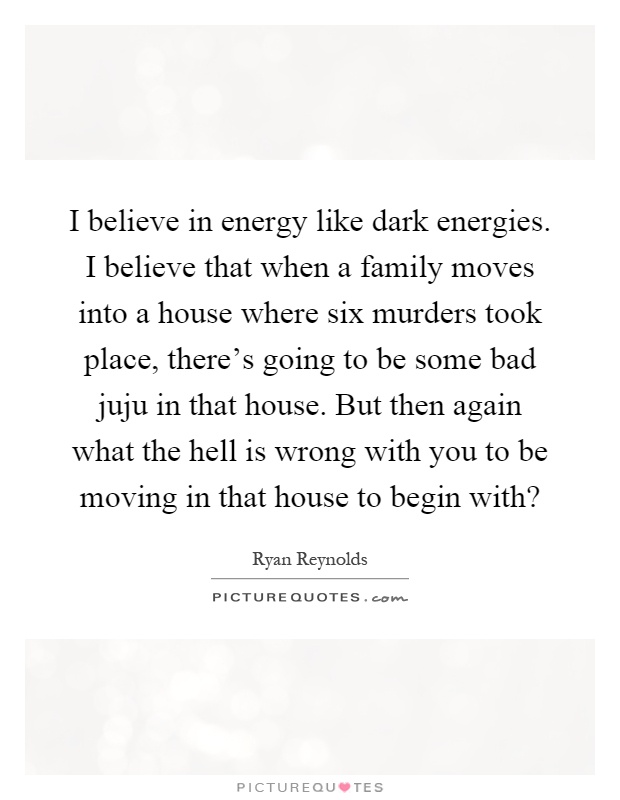 I believe in energy like dark energies. I believe that when a family moves into a house where six murders took place, there's going to be some bad juju in that house. But then again what the hell is wrong with you to be moving in that house to begin with? Picture Quote #1