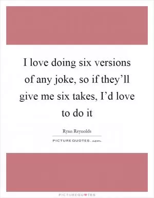 I love doing six versions of any joke, so if they’ll give me six takes, I’d love to do it Picture Quote #1