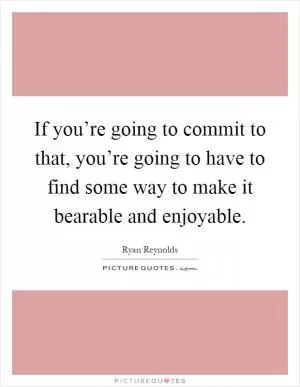 If you’re going to commit to that, you’re going to have to find some way to make it bearable and enjoyable Picture Quote #1