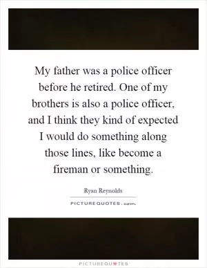 My father was a police officer before he retired. One of my brothers is also a police officer, and I think they kind of expected I would do something along those lines, like become a fireman or something Picture Quote #1