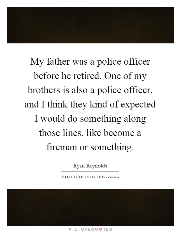 My father was a police officer before he retired. One of my brothers is also a police officer, and I think they kind of expected I would do something along those lines, like become a fireman or something Picture Quote #1