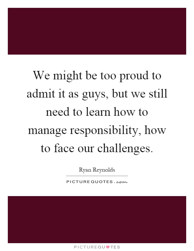 We might be too proud to admit it as guys, but we still need to learn how to manage responsibility, how to face our challenges Picture Quote #1