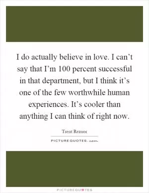 I do actually believe in love. I can’t say that I’m 100 percent successful in that department, but I think it’s one of the few worthwhile human experiences. It’s cooler than anything I can think of right now Picture Quote #1