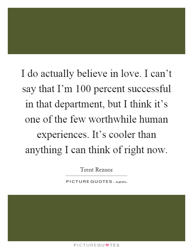 I do actually believe in love. I can't say that I'm 100 percent successful in that department, but I think it's one of the few worthwhile human experiences. It's cooler than anything I can think of right now Picture Quote #1