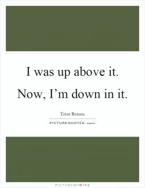 I was up above it. Now, I’m down in it Picture Quote #1