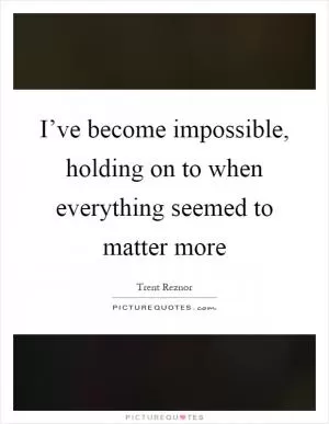 I’ve become impossible, holding on to when everything seemed to matter more Picture Quote #1