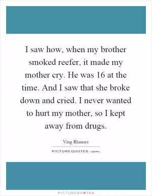 I saw how, when my brother smoked reefer, it made my mother cry. He was 16 at the time. And I saw that she broke down and cried. I never wanted to hurt my mother, so I kept away from drugs Picture Quote #1