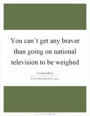 You can’t get any braver than going on national television to be weighed Picture Quote #1