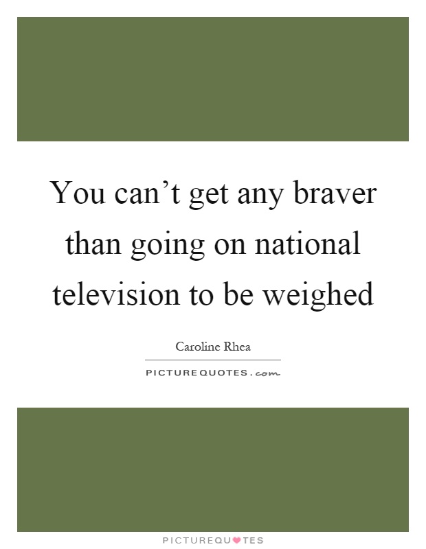 You can't get any braver than going on national television to be weighed Picture Quote #1