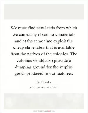 We must find new lands from which we can easily obtain raw materials and at the same time exploit the cheap slave labor that is available from the natives of the colonies. The colonies would also provide a dumping ground for the surplus goods produced in our factories Picture Quote #1