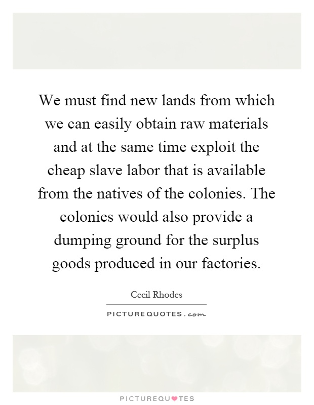 We must find new lands from which we can easily obtain raw materials and at the same time exploit the cheap slave labor that is available from the natives of the colonies. The colonies would also provide a dumping ground for the surplus goods produced in our factories Picture Quote #1