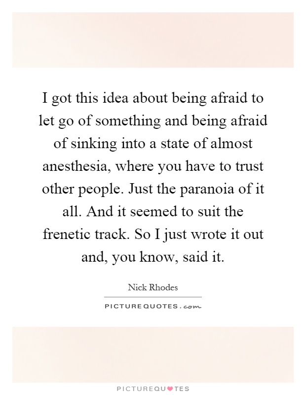 I got this idea about being afraid to let go of something and being afraid of sinking into a state of almost anesthesia, where you have to trust other people. Just the paranoia of it all. And it seemed to suit the frenetic track. So I just wrote it out and, you know, said it Picture Quote #1