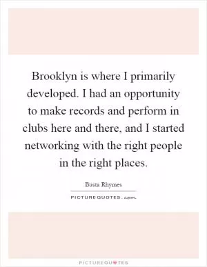 Brooklyn is where I primarily developed. I had an opportunity to make records and perform in clubs here and there, and I started networking with the right people in the right places Picture Quote #1