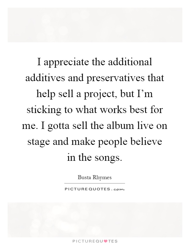 I appreciate the additional additives and preservatives that help sell a project, but I'm sticking to what works best for me. I gotta sell the album live on stage and make people believe in the songs Picture Quote #1