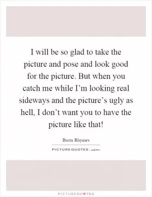 I will be so glad to take the picture and pose and look good for the picture. But when you catch me while I’m looking real sideways and the picture’s ugly as hell, I don’t want you to have the picture like that! Picture Quote #1