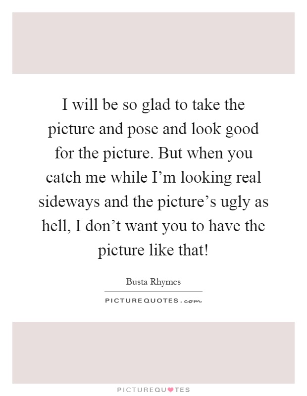 I will be so glad to take the picture and pose and look good for the picture. But when you catch me while I'm looking real sideways and the picture's ugly as hell, I don't want you to have the picture like that! Picture Quote #1