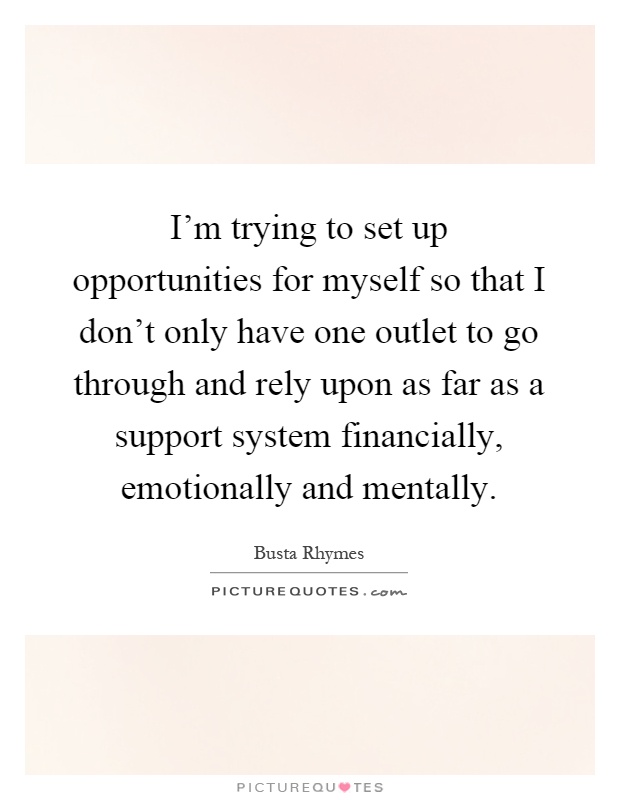 I'm trying to set up opportunities for myself so that I don't only have one outlet to go through and rely upon as far as a support system financially, emotionally and mentally Picture Quote #1