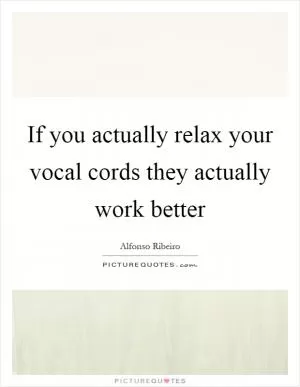 If you actually relax your vocal cords they actually work better Picture Quote #1