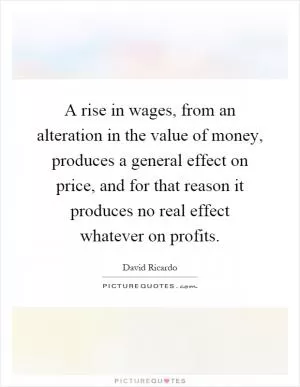 A rise in wages, from an alteration in the value of money, produces a general effect on price, and for that reason it produces no real effect whatever on profits Picture Quote #1