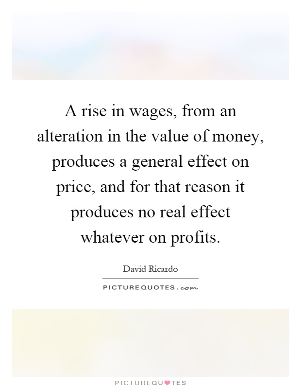 A rise in wages, from an alteration in the value of money, produces a general effect on price, and for that reason it produces no real effect whatever on profits Picture Quote #1