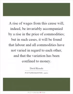 A rise of wages from this cause will, indeed, be invariably accompanied by a rise in the price of commodities; but in such cases, it will be found that labour and all commodities have not varied in regard to each other, and that the variation has been confined to money Picture Quote #1
