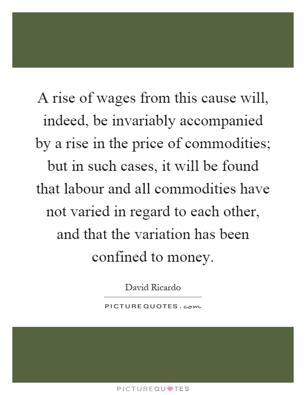 A rise of wages from this cause will, indeed, be invariably accompanied by a rise in the price of commodities; but in such cases, it will be found that labour and all commodities have not varied in regard to each other, and that the variation has been confined to money Picture Quote #1
