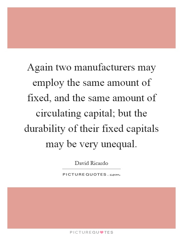Again two manufacturers may employ the same amount of fixed, and the same amount of circulating capital; but the durability of their fixed capitals may be very unequal Picture Quote #1