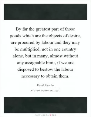 By far the greatest part of those goods which are the objects of desire, are procured by labour and they may be multiplied, not in one country alone, but in many, almost without any assignable limit, if we are disposed to bestow the labour necessary to obtain them Picture Quote #1