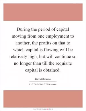 During the period of capital moving from one employment to another, the profits on that to which capital is flowing will be relatively high, but will continue so no longer than till the requisite capital is obtained Picture Quote #1