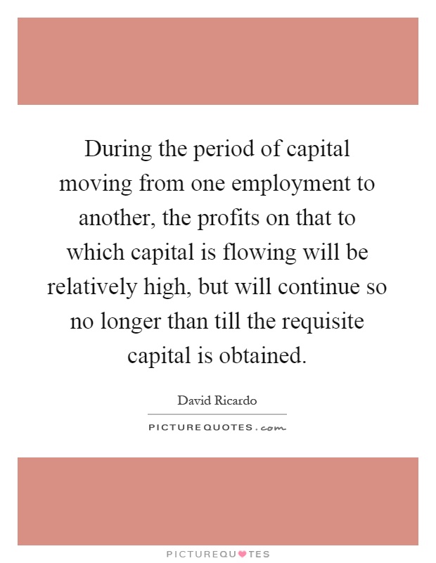 During the period of capital moving from one employment to another, the profits on that to which capital is flowing will be relatively high, but will continue so no longer than till the requisite capital is obtained Picture Quote #1