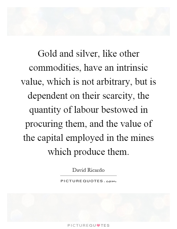 Gold and silver, like other commodities, have an intrinsic value, which is not arbitrary, but is dependent on their scarcity, the quantity of labour bestowed in procuring them, and the value of the capital employed in the mines which produce them Picture Quote #1
