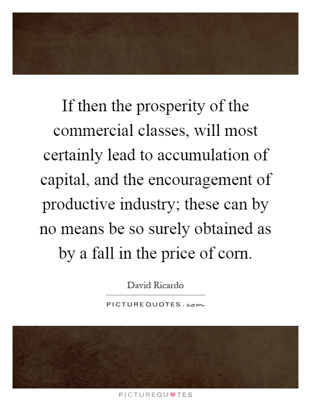 If then the prosperity of the commercial classes, will most certainly lead to accumulation of capital, and the encouragement of productive industry; these can by no means be so surely obtained as by a fall in the price of corn Picture Quote #1