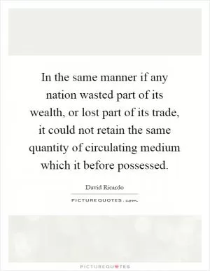 In the same manner if any nation wasted part of its wealth, or lost part of its trade, it could not retain the same quantity of circulating medium which it before possessed Picture Quote #1