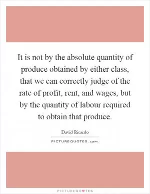 It is not by the absolute quantity of produce obtained by either class, that we can correctly judge of the rate of profit, rent, and wages, but by the quantity of labour required to obtain that produce Picture Quote #1