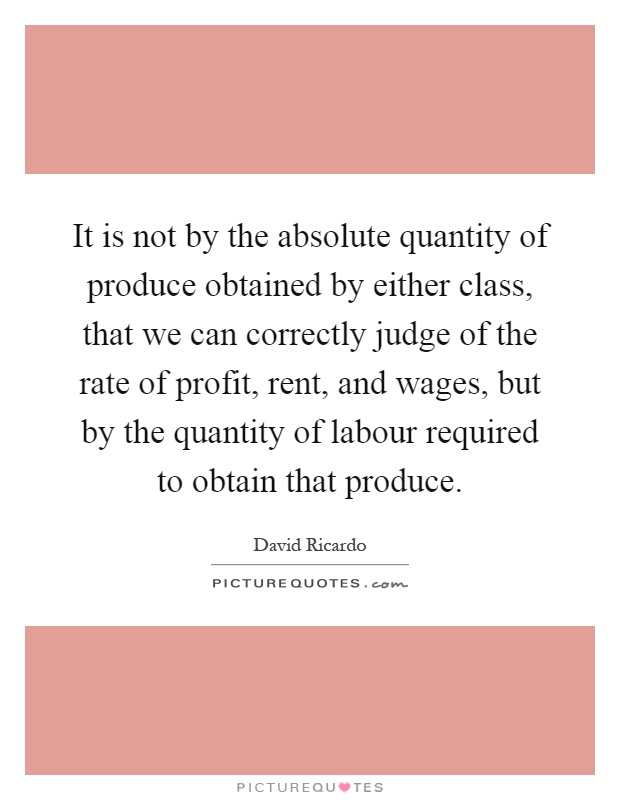It is not by the absolute quantity of produce obtained by either class, that we can correctly judge of the rate of profit, rent, and wages, but by the quantity of labour required to obtain that produce Picture Quote #1