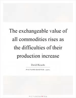 The exchangeable value of all commodities rises as the difficulties of their production increase Picture Quote #1