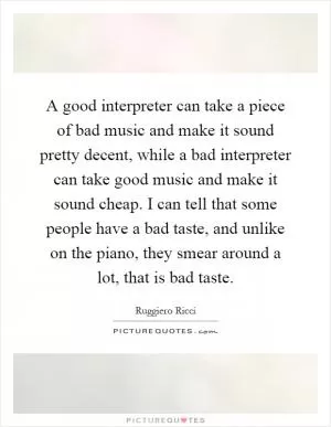 A good interpreter can take a piece of bad music and make it sound pretty decent, while a bad interpreter can take good music and make it sound cheap. I can tell that some people have a bad taste, and unlike on the piano, they smear around a lot, that is bad taste Picture Quote #1
