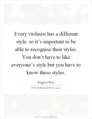 Every violinist has a different style, so it’s important to be able to recognise their styles. You don’t have to like everyone’s style but you have to know these styles Picture Quote #1