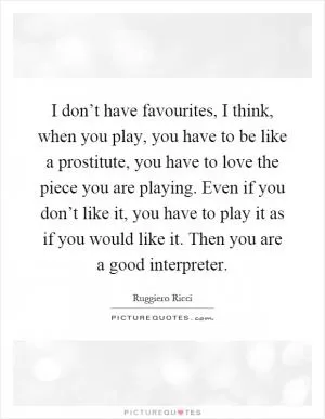I don’t have favourites, I think, when you play, you have to be like a prostitute, you have to love the piece you are playing. Even if you don’t like it, you have to play it as if you would like it. Then you are a good interpreter Picture Quote #1