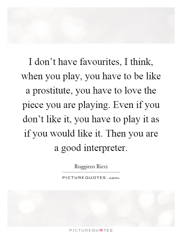 I don't have favourites, I think, when you play, you have to be like a prostitute, you have to love the piece you are playing. Even if you don't like it, you have to play it as if you would like it. Then you are a good interpreter Picture Quote #1