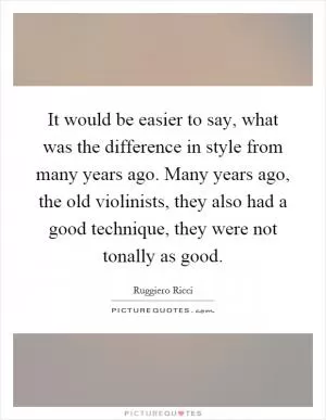 It would be easier to say, what was the difference in style from many years ago. Many years ago, the old violinists, they also had a good technique, they were not tonally as good Picture Quote #1