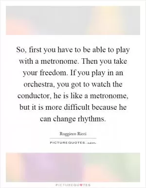 So, first you have to be able to play with a metronome. Then you take your freedom. If you play in an orchestra, you got to watch the conductor, he is like a metronome, but it is more difficult because he can change rhythms Picture Quote #1