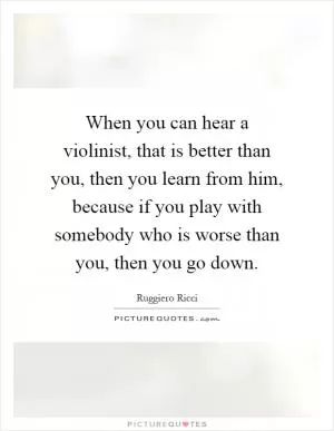 When you can hear a violinist, that is better than you, then you learn from him, because if you play with somebody who is worse than you, then you go down Picture Quote #1