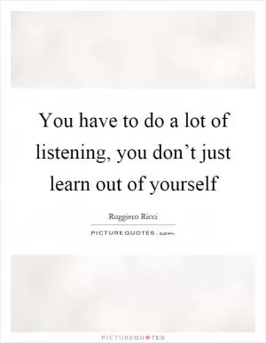 You have to do a lot of listening, you don’t just learn out of yourself Picture Quote #1