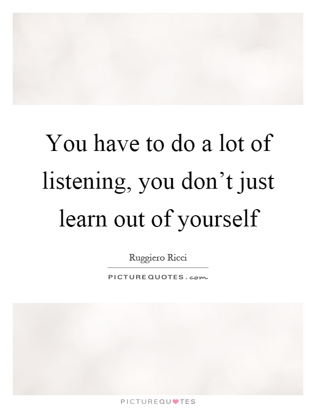 You have to do a lot of listening, you don't just learn out of yourself Picture Quote #1