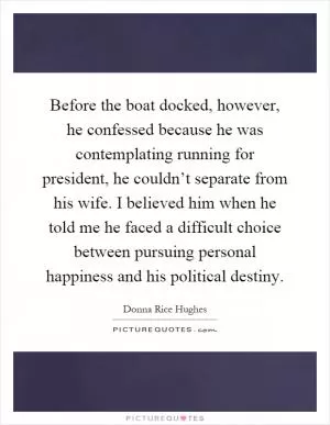Before the boat docked, however, he confessed because he was contemplating running for president, he couldn’t separate from his wife. I believed him when he told me he faced a difficult choice between pursuing personal happiness and his political destiny Picture Quote #1