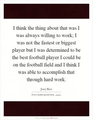 I think the thing about that was I was always willing to work; I was not the fastest or biggest player but I was determined to be the best football player I could be on the football field and I think I was able to accomplish that through hard work Picture Quote #1