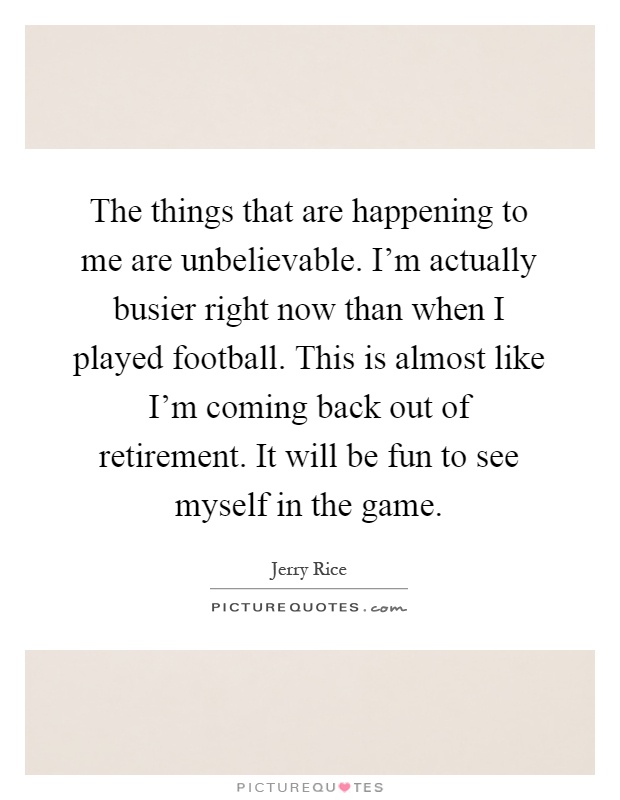 The things that are happening to me are unbelievable. I'm actually busier right now than when I played football. This is almost like I'm coming back out of retirement. It will be fun to see myself in the game Picture Quote #1