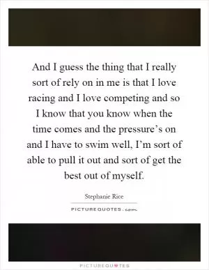 And I guess the thing that I really sort of rely on in me is that I love racing and I love competing and so I know that you know when the time comes and the pressure’s on and I have to swim well, I’m sort of able to pull it out and sort of get the best out of myself Picture Quote #1